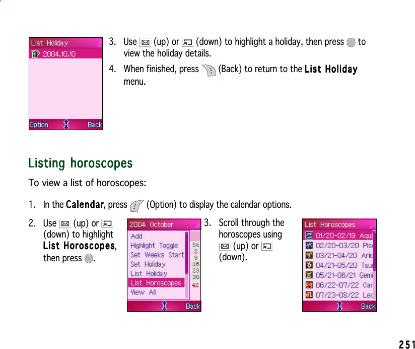 2512512512512513. Use   (up) or   (down) to highlight a holiday, then press   toview the holiday details.4. When finished, press  (Back) to return to the List HolidayList HolidayList HolidayList HolidayList Holidaymenu.Listing horoscopesListing horoscopesListing horoscopesListing horoscopesListing horoscopesTo view a list of horoscopes:1. In the CalendarCalendarCalendarCalendarCalendar, press  (Option) to display the calendar options.3. Scroll through thehoroscopes using (up) or (down).2. Use   (up) or (down) to highlightList HoroscopesList HoroscopesList HoroscopesList HoroscopesList Horoscopes,then press  .