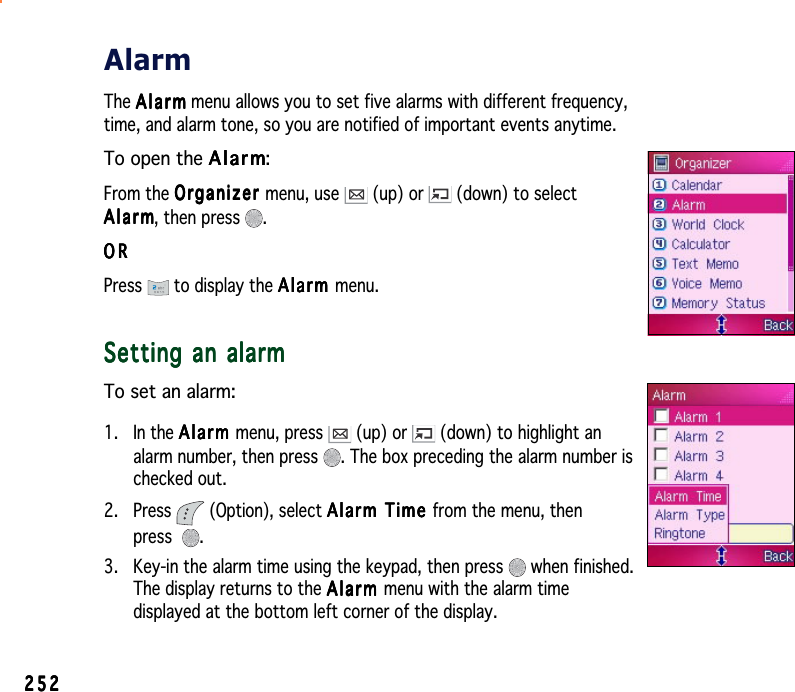 252252252252252AlarmThe AlarmAlarmAlarmAlarmA l a r m menu allows you to set five alarms with different frequency,time, and alarm tone, so you are notified of important events anytime.To open the AlarmAlarmAlarmAlarmAlarm:From the OrganizerOrganizerOrganizerOrganizerOrganizer menu, use   (up) or   (down) to selectAlarmAlarmAlarmAlarmAlarm, then press  .ORORORORORPress  to display the AlarmAlarmAlarmAlarmAlarm menu.Setting an alarmSetting an alarmSetting an alarmSetting an alarmSetting an alarmTo set an alarm:1. In the AlarmAlarmAlarmAlarmAlarm menu, press   (up) or   (down) to highlight analarm number, then press  . The box preceding the alarm number ischecked out.2. Press  (Option), select Alarm Time Alarm Time Alarm Time Alarm Time Alarm   T i m e  from the menu, thenpress .3. Key-in the alarm time using the keypad, then press   when finished.The display returns to the AlarmAlarmAlarmAlarmA l a r m menu with the alarm timedisplayed at the bottom left corner of the display.