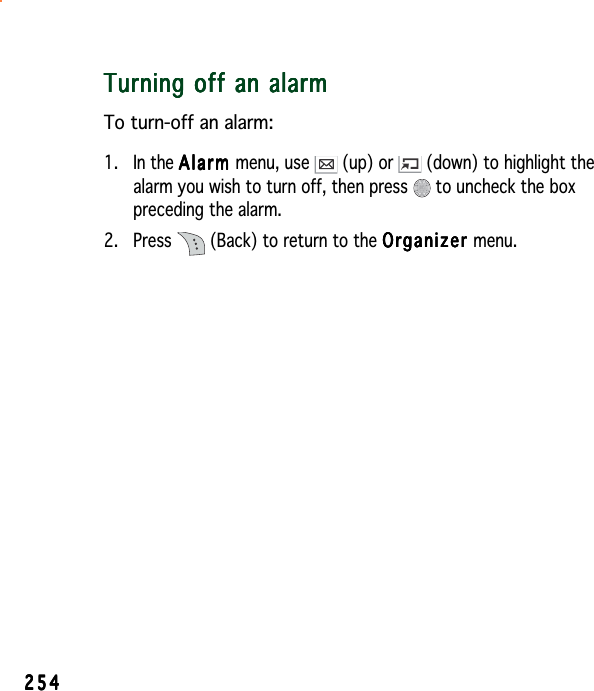 254254254254254Turning off an alarmTurning off an alarmTurning off an alarmTurning off an alarmTurning off an alarmTo turn-off an alarm:1. In the AlarmAlarmAlarmAlarmA l a r m menu, use   (up) or   (down) to highlight thealarm you wish to turn off, then press   to uncheck the boxpreceding the alarm.2. Press   (Back) to return to the OrganizerOrganizerOrganizerOrganizerOrganizer menu.