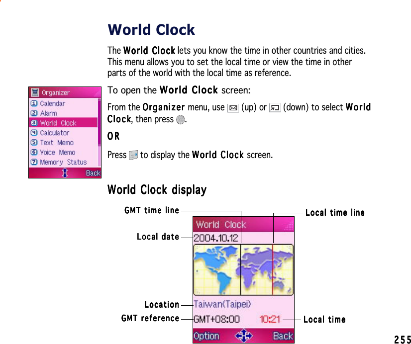 255255255255255World ClockThe World ClockWorld ClockWorld ClockWorld ClockWorld C l o c k lets you know the time in other countries and cities.This menu allows you to set the local time or view the time in otherparts of the world with the local time as reference.To open the World Clock World Clock World Clock World Clock World Clock screen:From the OrganizerOrganizerOrganizerOrganizerOrganizer menu, use   (up) or   (down) to select WorldWorldWorldWorldWorldClockClockClockClockC l o c k, then press  .ORORORORORPress  to display the World Clock World Clock World Clock World Clock World Clock screen.World Clock displayWorld Clock displayWorld Clock displayWorld Clock displayWorld Clock displayLocal dateLocal dateLocal dateLocal dateLocal dateLocal timeLocal timeLocal timeLocal timeLocal timeGMT referenceGMT referenceGMT referenceGMT referenceGMT referenceLocationLocationLocationLocationLocationLocal time lineLocal time lineLocal time lineLocal time lineLocal time lineGMT time lineGMT time lineGMT time lineGMT time lineGMT time line