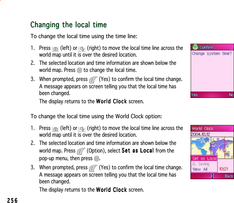 256256256256256Changing the local timeChanging the local timeChanging the local timeChanging the local timeChanging the local timeTo change the local time using the time line:1. Press   (left) or   (right) to move the local time line across theworld map until it is over the desired location.2. The selected location and time information are shown below theworld map. Press   to change the local time.3. When prompted, press   (Yes) to confirm the local time change.A message appears on screen telling you that the local time hasbeen changed.The display returns to the World Clock World Clock World Clock World Clock World Clock screen.To change the local time using the World Clock option:1. Press   (left) or   (right) to move the local time line across theworld map until it is over the desired location.2. The selected location and time information are shown below theworld map. Press   (Option), select Set as Local Set as Local Set as Local Set as Local Set  a s  L ocal  from thepop-up menu, then press  .3. When prompted, press   (Yes) to confirm the local time change.A message appears on screen telling you that the local time hasbeen changed.The display returns to the World Clock World Clock World Clock World Clock World Clock screen.