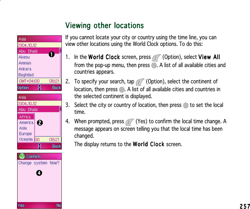 257257257257257Viewing other locationsViewing other locationsViewing other locationsViewing other locationsViewing other locationsIf you cannot locate your city or country using the time line, you canview other locations using the World Clock options. To do this:1. In the World Clock World Clock World Clock World Clock Wor l d  C l o ck screen, press   (Option), select View AllView AllView AllView AllView Allfrom the pop-up menu, then press  . A list of all available cities andcountries appears.2. To specify your search, tap   (Option), select the continent oflocation, then press  . A list of all available cities and countries inthe selected continent is displayed.3. Select the city or country of location, then press   to set the localtime.4. When prompted, press   (Yes) to confirm the local time change. Amessage appears on screen telling you that the local time has beenchanged.The display returns to the World Clock World Clock World Clock World Clock World Clock screen.111112222244444