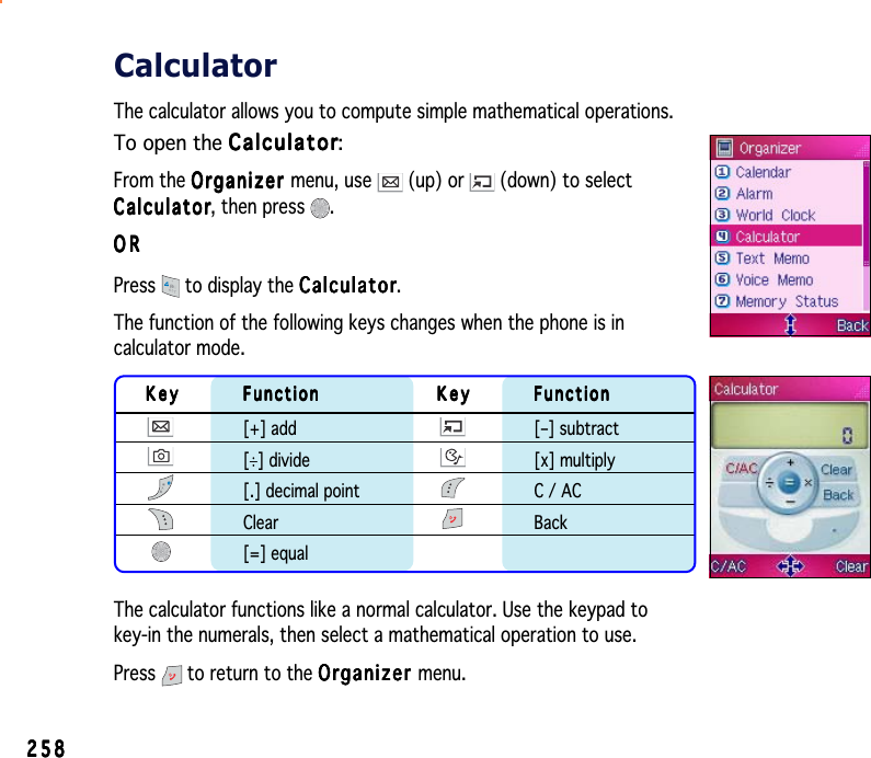 258258258258258CalculatorThe calculator allows you to compute simple mathematical operations.To open the CalculatorCalculatorCalculatorCalculatorCalculator:From the OrganizerOrganizerOrganizerOrganizerOrganizer menu, use   (up) or   (down) to selectCalculatorCalculatorCalculatorCalculatorCalcul a t o r, then press  .ORORORORORPress  to display the CalculatorCalculatorCalculatorCalculatorCalculator.The function of the following keys changes when the phone is incalculator mode.KeyKeyKeyKeyKey FunctionFunctionFunctionFunctionFunction KeyKeyKeyKeyKey FunctionFunctionFunctionFunctionFunction[+] add [–] subtract[÷] divide [x] multiply[.] decimal point C / ACClear Back[=] equalThe calculator functions like a normal calculator. Use the keypad tokey-in the numerals, then select a mathematical operation to use.Press  to return to the OrganizerOrganizerOrganizerOrganizerOrganizer menu.