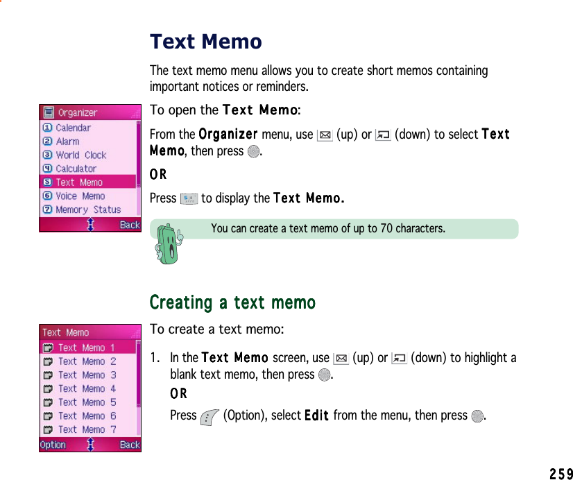 259259259259259Text MemoThe text memo menu allows you to create short memos containingimportant notices or reminders.To open the Text MemoText MemoText MemoText MemoText Memo:From the OrganizerOrganizerOrganizerOrganizerOrganizer menu, use   (up) or   (down) to select TextTextTextTextTextMemoMemoMemoMemoM e m o, then press  .ORORORORORPress  to display the Text Memo.Text Memo.Text Memo.Text Memo.Text Memo.You can create a text memo of up to 70 characters.Creating a text memoCreating a text memoCreating a text memoCreating a text memoCreating a text memoTo create a text memo:1. In the Text Memo Text Memo Text Memo Text Memo Text Memo screen, use   (up) or   (down) to highlight ablank text memo, then press  .ORORORORORPress  (Option), select EditEditEditEditE d i t from the menu, then press  .