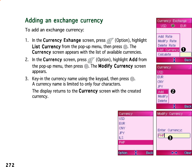 27227227227227211111Adding an exchange currencyAdding an exchange currencyAdding an exchange currencyAdding an exchange currencyAdding an exchange currencyTo add an exchange currency:1. In the Currency Exhange Currency Exhange Currency Exhange Currency Exhange Currency Exhange screen, press   (Option), highlightList CurrencyList CurrencyList CurrencyList CurrencyLis t   C urren c y from the pop-up menu, then press  . TheCurrencyCurrencyCurrencyCurrencyCurrency screen appears with the list of available currencies.2. In the CurrencyCurrencyCurrencyCurrencyCurrency screen, press   (Option), highlight AddAddAddAddAdd fromthe pop-up menu, then press  . The Modify Currency Modify Currency Modify Currency Modify Currency Modify Currency screenappears.3. Key-in the currency name using the keypad, then press  .A currency name is limited to only four characters.The display returns to the CurrencyCurrencyCurrencyCurrencyCurrency screen with the createdcurrency.2222233333