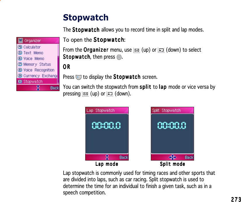 273273273273273StopwatchThe StopwatchStopwatchStopwatchStopwatchStopwatch allows you to record time in split and lap modes.To open the StopwatchStopwatchStopwatchStopwatchStopwatch:From the OrganizerOrganizerOrganizerOrganizerOrganizer menu, use   (up) or   (down) to selectStopwatchStopwatchStopwatchStopwatchStopwatch, then press  .ORORORORORPress  to display the StopwatchStopwatchStopwatchStopwatchStopwatch screen.You can switch the stopwatch from splitsplitsplitsplitsplit to laplaplaplapl a p mode or vice versa bypressing  (up) or   (down).Lap modeLap modeLap modeLap modeLap mode Split modeSplit modeSplit modeSplit modeSplit modeLap stopwatch is commonly used for timing races and other sports thatare divided into laps, such as car racing. Split stopwatch is used todetermine the time for an individual to finish a given task, such as in aspeech competition.