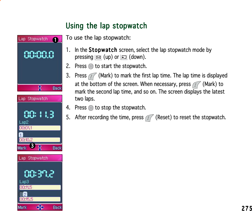 275275275275275Using the lap stopwatchUsing the lap stopwatchUsing the lap stopwatchUsing the lap stopwatchUsing the lap stopwatchTo use the lap stopwatch:1. In the StopwatchStopwatchStopwatchStopwatchStopwatch screen, select the lap stopwatch mode bypressing  (up) or   (down).2. Press   to start the stopwatch.3. Press   (Mark) to mark the first lap time. The lap time is displayedat the bottom of the screen. When necessary, press   (Mark) tomark the second lap time, and so on. The screen displays the latesttwo laps.4. Press   to stop the stopwatch.5. After recording the time, press   (Reset) to reset the stopwatch.1111133333