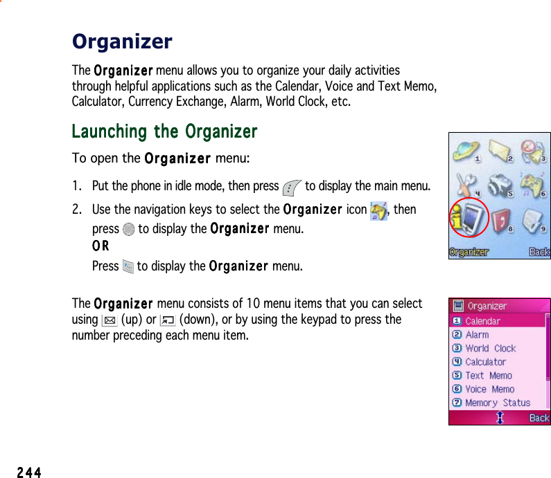 244244244244244OrganizerThe OrganizerOrganizerOrganizerOrganizerOrgani z e r menu allows you to organize your daily activitiesthrough helpful applications such as the Calendar, Voice and Text Memo,Calculator, Currency Exchange, Alarm, World Clock, etc.Launching the OrganizerLaunching the OrganizerLaunching the OrganizerLaunching the OrganizerLaunching the OrganizerTo open the OrganizerOrganizerOrganizerOrganizerOrganizer menu:1. Put the phone in idle mode, then press   to display the main menu.2. Use the navigation keys to select the OrganizerOrganizerOrganizerOrganizerOrganizer icon , thenpress  to display the OrganizerOrganizerOrganizerOrganizerOrganizer menu.ORORORORORPress  to display the OrganizerOrganizerOrganizerOrganizerOrganizer menu.The OrganizerOrganizerOrganizerOrganizerOrganizer menu consists of 10 menu items that you can selectusing  (up) or   (down), or by using the keypad to press thenumber preceding each menu item.