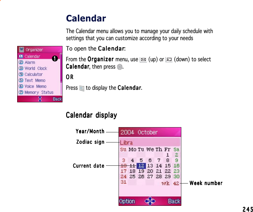 245245245245245CalendarThe Calendar menu allows you to manage your daily schedule withsettings that you can customize according to your needsTo open the CalendarCalendarCalendarCalendarCalendar:From the OrganizerOrganizerOrganizerOrganizerOrganizer menu, use   (up) or   (down) to selectCalendarCalendarCalendarCalendarCa l e n d a r, then press  .ORORORORORPress  to display the CalendarCalendarCalendarCalendarCalendar.Calendar displayCalendar displayCalendar displayCalendar displayCalendar display11111Zodiac signZodiac signZodiac signZodiac signZodiac signWeek numberWeek numberWeek numberWeek numberWeek numberCurrent dateCurrent dateCurrent dateCurrent dateCurrent dateYear/MonthYear/MonthYear/MonthYear/MonthYear/Month
