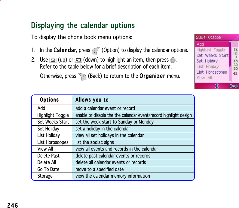 246246246246246Displaying the calendar optionsDisplaying the calendar optionsDisplaying the calendar optionsDisplaying the calendar optionsDisplaying the calendar optionsTo display the phone book menu options:1. In the CalendarCalendarCalendarCalendarCalendar, press  (Option) to display the calendar options.2. Use   (up) or   (down) to highlight an item, then press  .Refer to the table below for a brief description of each item.Otherwise, press   (Back) to return to the OrganizerOrganizerOrganizerOrganizerOrganizer menu.OptionsOptionsOptionsOptionsOptions Allows you toAllows you toAllows you toAllows you toAllows you toAdd add a calendar event or recordHighlight Toggle enable or disable the the calendar event/record highlight designSet Weeks Start set the week start to Sunday or MondaySet Holiday set a holiday in the calendarList Holiday view all set holidays in the calendarList Horoscopes list the zodiac signsView All view all events and records in the calendarDelete Past delete past calendar events or recordsDelete All delete all calendar events or recordsGo To Date move to a specified dateStorage view the calendar memory information
