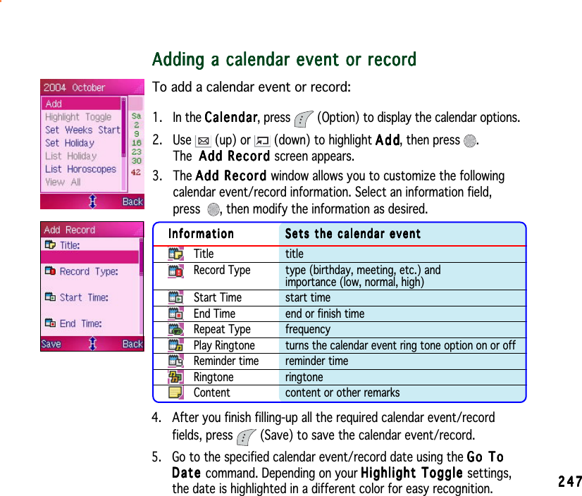 247247247247247Adding a calendar event or recordAdding a calendar event or recordAdding a calendar event or recordAdding a calendar event or recordAdding a calendar event or recordTo add a calendar event or record:1. In the CalendarCalendarCalendarCalendarCalendar, press  (Option) to display the calendar options.2. Use   (up) or   (down) to highlight AddAddAddAddAdd, then press  .The Add Record Add Record Add Record Add Record Add Record screen appears.3. The Add Record Add Record Add Record Add Record Add Record window allows you to customize the followingcalendar event/record information. Select an information field,press , then modify the information as desired.InformationInformationInformationInformationInformation Sets the calendar eventSets the calendar eventSets the calendar eventSets the calendar eventSets the calendar eventTitle titleRecord Type type (birthday, meeting, etc.) andimportance (low, normal, high)Start Time start timeEnd Time end or finish timeRepeat Type frequencyPlay Ringtone turns the calendar event ring tone option on or offReminder time reminder timeRingtone ringtoneContent content or other remarks4. After you finish filling-up all the required calendar event/recordfields, press  (Save) to save the calendar event/record.5. Go to the specified calendar event/record date using the Go ToGo ToGo ToGo ToGo ToDateDateDateDateD a t e command. Depending on your Highlight Toggle Highlight Toggle Highlight Toggle Highlight Toggle Highlight Toggle settings,the date is highlighted in a different color for easy recognition.