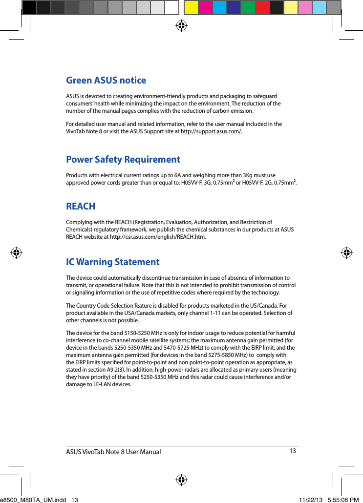 ASUS VivoTab Note 8 User Manual13Power Safety RequirementProducts with electrical current ratings up to 6A and weighing more than 3Kg must use approved power cords greater than or equal to: H05VV-F, 3G, 0.75mm2 or H05VV-F, 2G, 0.75mm2.REACHComplying with the REACH (Registration, Evaluation, Authorization, and Restriction of Chemicals) regulatory framework, we publish the chemical substances in our products at ASUS REACH website at http://csr.asus.com/english/REACH.htm. Green ASUS noticeASUS is devoted to creating environment-friendly products and packaging to safeguard consumers’ health while minimizing the impact on the environment. The reduction of the number of the manual pages complies with the reduction of carbon emission.For detailed user manual and related information, refer to the user manual included in the VivoTab Note 8 or visit the ASUS Support site at http://support.asus.com/.IC Warning StatementThe device could automatically discontinue transmission in case of absence of information to transmit, or operational failure. Note that this is not intended to prohibit transmission of control or signaling information or the use of repetitive codes where required by the technology.The Country Code Selection feature is disabled for products marketed in the US/Canada. For product available in the USA/Canada markets, only channel 1-11 can be operated. Selection of other channels is not possible.The device for the band 5150-5250 MHz is only for indoor usage to reduce potential for harmful interference to co-channel mobile satellite systems; the maximum antenna gain permitted (for device in the bands 5250-5350 MHz and 5470-5725 MHz) to comply with the EIRP limit; and the maximum antenna gain permitted (for devices in the band 5275-5850 MHz) to  comply with the EIRP limits specied for point-to-point and non point-to-point operation as appropriate, as stated in section A9.2(3). In addition, high-power radars are allocated as primary users (meaning they have priority) of the band 5250-5350 MHz and this radar could cause interference and/or damage to LE-LAN devices.e8500_M80TA_UM.indd   13 11/22/13   5:55:08 PM