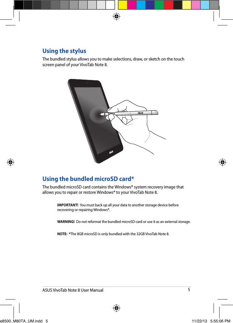 ASUS VivoTab Note 8 User Manual5Using the stylusThe bundled stylus allows you to make selections, draw, or sketch on the touch screen panel of your VivoTab Note 8.Using the bundled microSD card*The bundled microSD card contains the Windows® system recovery image that allows you to repair or restore Windows® to your VivoTab Note 8.IMPORTANT!  You must back up all your data to another storage device before recovering or repairing Windows®.WARNING!  Do not reformat the bundled microSD card or use it as an external storage.  NOTE:  *The 8GB microSD is only bundled with the 32GB VivoTab Note 8.e8500_M80TA_UM.indd   5 11/22/13   5:55:06 PM