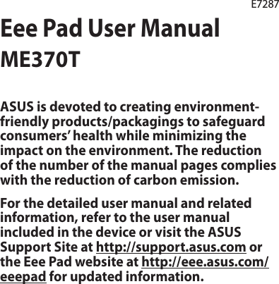 Eee Pad User ManualME370TE7287ASUS is devoted to creating environment-friendly products/packagings to safeguard consumers’ health while minimizing the impact on the environment. The reduction of the number of the manual pages complies with the reduction of carbon emission.For the detailed user manual and related information, refer to the user manual included in the device or visit the ASUS Support Site at http://support.asus.com or the Eee Pad website at http://eee.asus.com/eeepad for updated information.