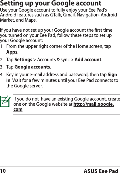 ASUS Eee Pad10Setting up your Google accountUse your Google account to fully enjoy your Eee Pad&apos;s Android features such as GTalk, Gmail, Navigation, Android Market, and Maps. If you have not set up your Google account the rst time you turned on your Eee Pad, follow these steps to set up your Google account:1.  From the upper right corner of the Home screen, tap Apps.2. Tap Settings &gt; Accounts &amp; sync &gt; Add account.3. Tap Google accounts.4.  Key in your e-mail address and password, then tap Sign in. Wait for a few minutes until your Eee Pad connects to the Google server.If you do not  have an existing Google account, create one on the Google website at http://mail.google.com