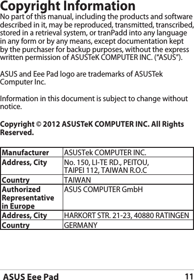 ASUS Eee Pad11Copyright InformationNo part of this manual, including the products and software described in it, may be reproduced, transmitted, transcribed, stored in a retrieval system, or tranPadd into any language in any form or by any means, except documentation kept by the purchaser for backup purposes, without the express written permission of ASUSTeK COMPUTER INC. (“ASUS”).ASUS and Eee Pad logo are trademarks of ASUSTek Computer Inc. Information in this document is subject to change without notice.Copyright © 2012 ASUSTeK COMPUTER INC. All Rights Reserved.Manufacturer ASUSTek COMPUTER INC.Address, City No. 150, LI-TE RD., PEITOU, TAIPEI 112, TAIWAN R.O.CCountry TAIWANAuthorized Representative in EuropeASUS COMPUTER GmbHAddress, City HARKORT STR. 21-23, 40880 RATINGENCountry GERMANY