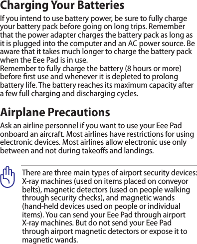 There are three main types of airport security devices: X-ray machines (used on items placed on conveyor belts), magnetic detectors (used on people walking through security checks), and magnetic wands  (hand-held devices used on people or individual items). You can send your Eee Pad through airport X-ray machines. But do not send your Eee Pad through airport magnetic detectors or expose it to magnetic wands.Charging Your BatteriesIf you intend to use battery power, be sure to fully charge your battery pack before going on long trips. Remember that the power adapter charges the battery pack as long as it is plugged into the computer and an AC power source. Be aware that it takes much longer to charge the battery pack when the Eee Pad is in use.Remember to fully charge the battery (8 hours or more) before rst use and whenever it is depleted to prolong battery life. The battery reaches its maximum capacity after a few full charging and discharging cycles.Airplane PrecautionsAsk an airline personnel if you want to use your Eee Pad onboard an aircraft. Most airlines have restrictions for using electronic devices. Most airlines allow electronic use only between and not during takeos and landings.