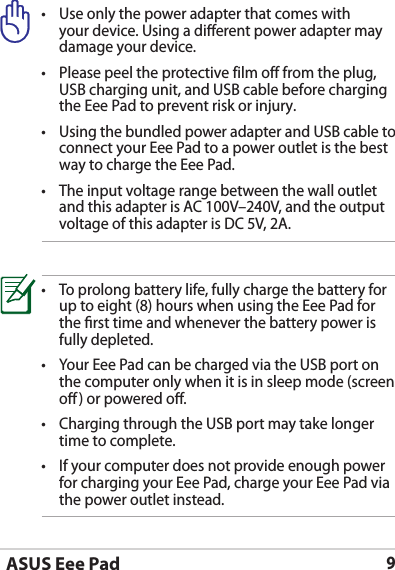 ASUS Eee Pad9• Useonlythepoweradapterthatcomeswithyour device. Using a dierent power adapter may damage your device.• Pleasepeeltheprotectivefilmofffromtheplug,USB charging unit, and USB cable before charging the Eee Pad to prevent risk or injury. • UsingthebundledpoweradapterandUSBcabletoconnect your Eee Pad to a power outlet is the best way to charge the Eee Pad.• Theinputvoltagerangebetweenthewalloutletand this adapter is AC 100V–240V, and the output voltage of this adapter is DC 5V, 2A.• Toprolongbatterylife,fullychargethebatteryforup to eight (8) hours when using the Eee Pad for the rst time and whenever the battery power is fully depleted.• YourEeePadcanbechargedviatheUSBportonthe computer only when it is in sleep mode (screen o) or powered o.• ChargingthroughtheUSBportmaytakelongertime to complete.• Ifyourcomputerdoesnotprovideenoughpowerfor charging your Eee Pad, charge your Eee Pad via the power outlet instead.