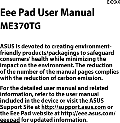 Eee Pad User ManualME370TGEXXXXASUS is devoted to creating environment-friendly products/packagings to safeguard consumers’ health while minimizing the impact on the environment. The reduction of the number of the manual pages complies with the reduction of carbon emission.For the detailed user manual and related information, refer to the user manual included in the device or visit the ASUS Support Site at http://support.asus.com or the Eee Pad website at http://eee.asus.com/eeepad for updated information.