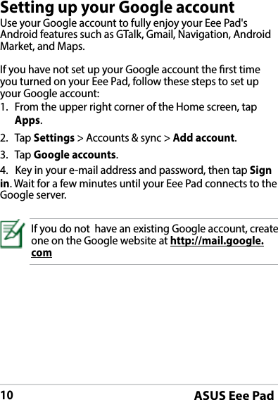 ASUS Eee Pad10Setting up your Google accountUse your Google account to fully enjoy your Eee Pad&apos;s Android features such as GTalk, Gmail, Navigation, Android Market, and Maps. If you have not set up your Google account the rst time you turned on your Eee Pad, follow these steps to set up your Google account:1.  From the upper right corner of the Home screen, tap Apps.2. Tap Settings &gt; Accounts &amp; sync &gt; Add account.3. Tap Google accounts.4.   Key in your e-mail address and password, then tap Sign in. Wait for a few minutes until your Eee Pad connects to the Google server.If you do not  have an existing Google account, create one on the Google website at http://mail.google.com