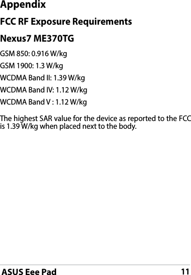 ASUS Eee Pad11AppendixFCC RF Exposure RequirementsNexus7 ME370TGGSM 850: 0.916 W/kgGSM 1900: 1.3 W/kgWCDMA Band II: 1.39 W/kgWCDMA Band IV: 1.12 W/kgWCDMA Band V : 1.12 W/kgThe highest SAR value for the device as reported to the FCC is 1.39 W/kg when placed next to the body.