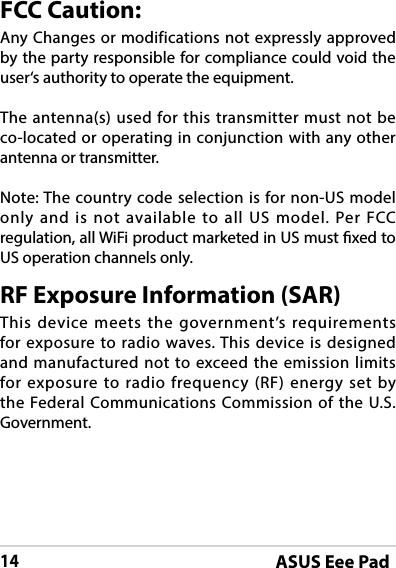 ASUS Eee Pad14FCC Caution:Any Changes or modifications not expressly approved by the party responsible for compliance could void the user‘s authority to operate the equipment.The antenna(s) used for this transmitter must not be co-located or operating in conjunction with any other antenna or transmitter.Note: The country code selection is for non-US model only and is not available to all US model. Per FCC regulation, all WiFi product marketed in US must xed to US operation channels only. RF Exposure Information (SAR)This device meets the government’s requirements for exposure to radio waves. This device is designed and manufactured not to exceed the emission limits for exposure to radio frequency (RF) energy set by the Federal Communications Commission of the U.S. Government.