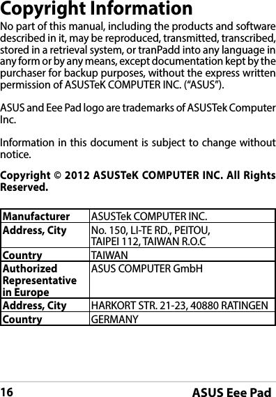 ASUS Eee Pad16Copyright InformationNo part of this manual, including the products and software described in it, may be reproduced, transmitted, transcribed, stored in a retrieval system, or tranPadd into any language in any form or by any means, except documentation kept by the purchaser for backup purposes, without the express written permission of ASUSTeK COMPUTER INC. (“ASUS”).ASUS and Eee Pad logo are trademarks of ASUSTek Computer Inc. Information in this document is subject to change without notice.Copyright © 2012 ASUSTeK COMPUTER INC. All Rights Reserved.Manufacturer ASUSTek COMPUTER INC.Address, City No. 150, LI-TE RD., PEITOU, TAIPEI 112, TAIWAN R.O.CCountry TAIWANAuthorized Representative in EuropeASUS COMPUTER GmbHAddress, City HARKORT STR. 21-23, 40880 RATINGENCountry GERMANY