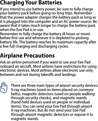 There are three main types of airport security devices: X-ray machines (used on items placed on conveyor belts), magnetic detectors (used on people walking through security checks), and magnetic wands  (hand-held devices used on people or individual items). You can send your Eee Pad through airport X-ray machines. But do not send your Eee Pad through airport magnetic detectors or expose it to magnetic wands.Charging Your BatteriesIf you intend to use battery power, be sure to fully charge your battery pack before going on long trips. Remember that the power adapter charges the battery pack as long as it is plugged into the computer and an AC power source. Be aware that it takes much longer to charge the battery pack when the Eee Pad is in use.Remember to fully charge the battery (8 hours or more) before rst use and whenever it is depleted to prolong battery life. The battery reaches its maximum capacity after a few full charging and discharging cycles.Airplane PrecautionsAsk an airline personnel if you want to use your Eee Pad onboard an aircraft. Most airlines have restrictions for using electronic devices. Most airlines allow electronic use only between and not during takeos and landings.
