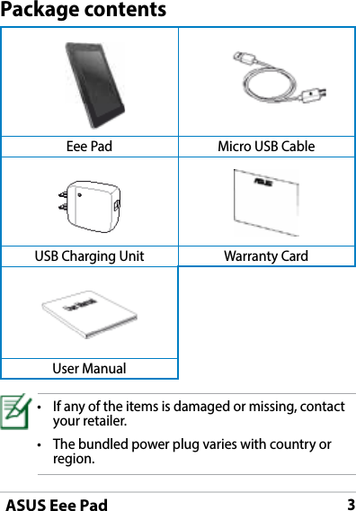 ASUS Eee Pad3   Eee Pad Micro USB CableUSB Charging Unit Warranty Card User ManualPackage contents• Ifanyoftheitemsisdamagedormissing,contactyour retailer.• Thebundledpowerplugvarieswithcountryorregion.