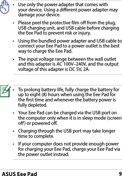 ASUS Eee Pad9• Useonlythepoweradapterthatcomeswithyour device. Using a dierent power adapter may damage your device.• Pleasepeeltheprotectivelmofromtheplug,USB charging unit, and USB cable before charging the Eee Pad to prevent risk or injury. • UsingthebundledpoweradapterandUSBcabletoconnect your Eee Pad to a power outlet is the best way to charge the Eee Pad.• Theinputvoltagerangebetweenthewalloutletand this adapter is AC 100V–240V, and the output voltage of this adapter is DC 5V, 2A.• Toprolongbatterylife,fullychargethebatteryforup to eight (8) hours when using the Eee Pad for the rst time and whenever the battery power is fully depleted.• YourEeePadcanbechargedviatheUSBportonthe computer only when it is in sleep mode (screen o) or powered o.• ChargingthroughtheUSBportmaytakelongertime to complete.• Ifyourcomputerdoesnotprovideenoughpowerfor charging your Eee Pad, charge your Eee Pad via the power outlet instead.
