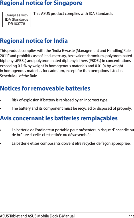 ASUS Tablet and ASUS Mobile Dock E-Manual111Regional notice for SingaporeThis ASUS product complies with IDA Standards.Complies with IDA StandardsDB103778 Regional notice for IndiaThis product complies with the “India E-waste (Management and Handling)Rule 2011” and prohibits use of lead, mercury, hexavalent chromium, polybrominated biphenyls(PBBs) and polybrominated diphenyl ethers (PBDEs) in concentrations exceeding 0.1 % by weight in homogenous materials and 0.01 % by weight in homogenous materials for cadmium, except for the exemptions listed in Schedule-II of the Rule.Notices for removeable batteries• Riskofexplosionifbatteryisreplacedbyanincorrecttype.• Thebatteryanditscomponentmustberecycledordisposedofproperly.Avis concernant les batteries remplaçables• Labatteriedel’ordinateurportablepeutprésenterunrisqued’incendieoude brûlure si celle-ci est retirée ou désassemblée.• Labatterieetsescomposantsdoiventêtrerecyclésdefaçonappropriée.