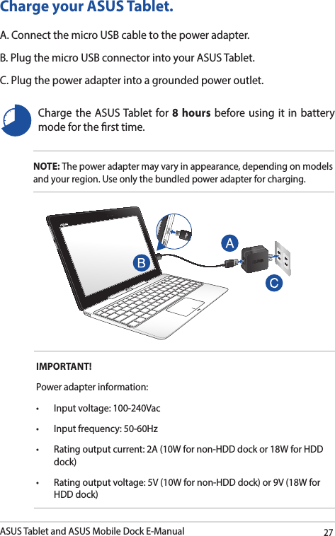 ASUS Tablet and ASUS Mobile Dock E-Manual27Charge your ASUS Tablet.A. Connect the micro USB cable to the power adapter.B. Plug the micro USB connector into your ASUS Tablet.C. Plug the power adapter into a grounded power outlet.NOTE: The power adapter may vary in appearance, depending on models and your region. Use only the bundled power adapter for charging.Charge the ASUS Tablet for 8 hours before using it in battery mode for the rst time.IMPORTANT! Power adapter information:• Inputvoltage:100-240Vac• Inputfrequency:50-60Hz• Ratingoutputcurrent:2A(10Wfornon-HDDdockor18WforHDDdock)• Ratingoutputvoltage:5V(10Wfornon-HDDdock)or9V(18WforHDD dock)