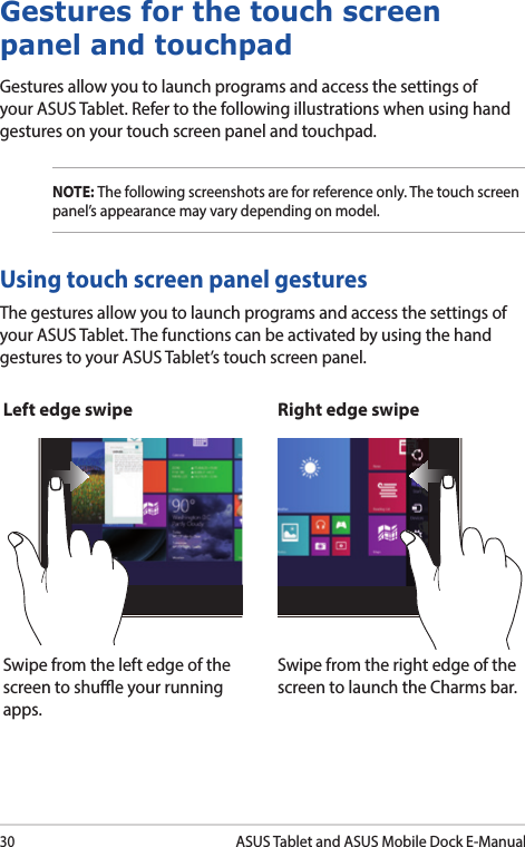 30ASUS Tablet and ASUS Mobile Dock E-ManualGestures for the touch screen panel and touchpadGestures allow you to launch programs and access the settings of your ASUS Tablet. Refer to the following illustrations when using hand gestures on your touch screen panel and touchpad.NOTE: The following screenshots are for reference only. The touch screen panel’s appearance may vary depending on model.The gestures allow you to launch programs and access the settings of your ASUS Tablet. The functions can be activated by using the hand gestures to your ASUS Tablet’s touch screen panel.Left edge swipe Right edge swipeSwipe from the left edge of the screen to shue your running apps.Swipe from the right edge of the screen to launch the Charms bar.Using touch screen panel gestures