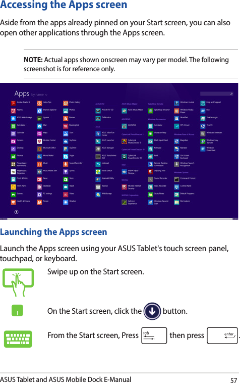 ASUS Tablet and ASUS Mobile Dock E-Manual57Accessing the Apps screenAside from the apps already pinned on your Start screen, you can also open other applications through the Apps screen. NOTE: Actual apps shown onscreen may vary per model. The following screenshot is for reference only.Launching the Apps screenLaunch the Apps screen using your ASUS Tablet&apos;s touch screen panel, touchpad, or keyboard.Swipe up on the Start screen.On the Start screen, click the   button.From the Start screen, Press   then press  .