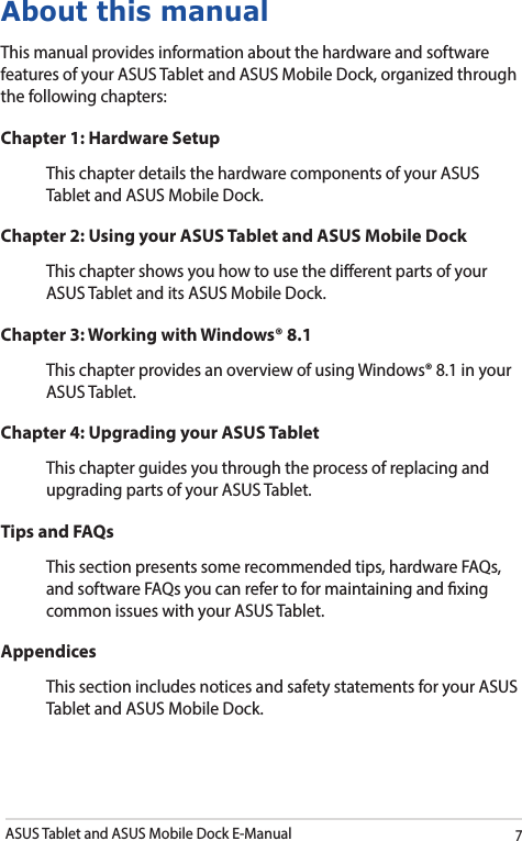 ASUS Tablet and ASUS Mobile Dock E-Manual7About this manualThis manual provides information about the hardware and software features of your ASUS Tablet and ASUS Mobile Dock, organized through the following chapters:Chapter 1: Hardware SetupThis chapter details the hardware components of your ASUS Tablet and ASUS Mobile Dock.Chapter 2: Using your ASUS Tablet and ASUS Mobile DockThis chapter shows you how to use the dierent parts of your ASUS Tablet and its ASUS Mobile Dock.Chapter 3: Working with Windows® 8.1This chapter provides an overview of using Windows® 8.1 in your ASUS Tablet.Chapter 4: Upgrading your ASUS TabletThis chapter guides you through the process of replacing and upgrading parts of your ASUS Tablet.Tips and FAQsThis section presents some recommended tips, hardware FAQs, and software FAQs you can refer to for maintaining and xing common issues with your ASUS Tablet. AppendicesThis section includes notices and safety statements for your ASUS Tablet and ASUS Mobile Dock.
