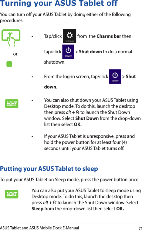 ASUS Tablet and ASUS Mobile Dock E-Manual71Turning your ASUS Tablet offYou can turn o your ASUS Tablet by doing either of the following procedures:Putting your ASUS Tablet to sleepTo put your ASUS Tablet on Sleep mode, press the power button once. You can also put your ASUS Tablet to sleep mode using Desktop mode. To do this, launch the desktop then press alt + f4 to launch the Shut Down window. Select Sleep from the drop-down list then select OK.or• Tap/click  from  the Charms bar then tap/click   &gt; Shut down to do a normal shutdown.• Fromthelog-inscreen,tap/click  &gt; Shut down.• YoucanalsoshutdownyourASUSTabletusingDesktop mode. To do this, launch the desktop then press alt + f4 to launch the Shut Down window. Select Shut Down from the drop-down list then select OK.• IfyourASUSTabletisunresponsive,pressandhold the power button for at least four (4) seconds until your ASUS Tablet turns o.