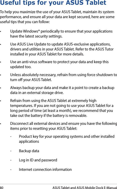 80ASUS Tablet and ASUS Mobile Dock E-ManualUseful tips for your ASUS TabletTo help you maximize the use of your ASUS Tablet, maintain its system performance, and ensure all your data are kept secured, here are some useful tips that you can follow:• UpdateWindows®periodicallytoensurethatyourapplicationshave the latest security settings. • UseASUSLiveUpdatetoupdateASUS-exclusiveapplications,drivers and utilities in your ASUS Tablet. Refer to the ASUS Tutor installed in your ASUS Tablet for more details.• Useananti-virussoftwaretoprotectyourdataandkeepthisupdated too.• Unlessabsolutelynecessary,refrainfromusingforceshutdowntoturn o your ASUS Tablet. • Alwaysbackupyourdataandmakeitapointtocreateabackupdata in an external storage drive.• RefrainfromusingtheASUSTabletatextremelyhightemperatures. If you are not going to use your ASUS Tablet for a long period of time (at least a month), we recommend that you take out the battery if the battery is removable. • Disconnectallexternaldevicesandensureyouhavethefollowingitems prior to resetting your ASUS Tablet:-  Product key for your operating systems and other installed applications-  Backup data-  Log in ID and password-  Internet connection information