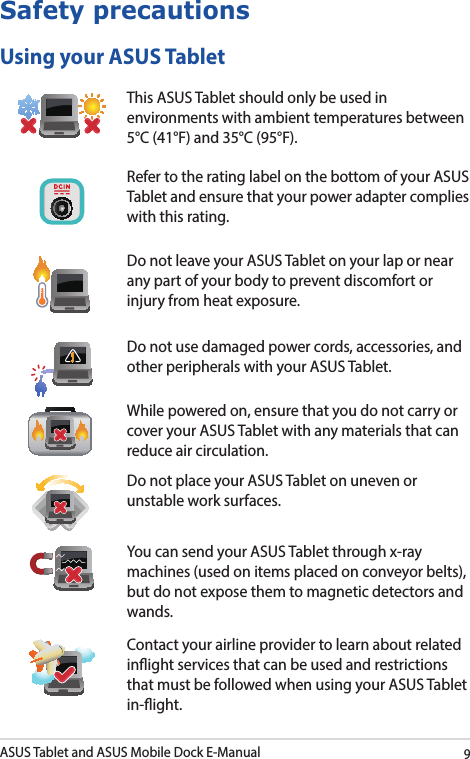 ASUS Tablet and ASUS Mobile Dock E-Manual9Safety precautionsUsing your ASUS TabletThis ASUS Tablet should only be used in environments with ambient temperatures between 5°C (41°F) and 35°C (95°F).Refer to the rating label on the bottom of your ASUS Tablet and ensure that your power adapter complies with this rating.Do not leave your ASUS Tablet on your lap or near any part of your body to prevent discomfort or injury from heat exposure.Do not use damaged power cords, accessories, and other peripherals with your ASUS Tablet.While powered on, ensure that you do not carry or cover your ASUS Tablet with any materials that can reduce air circulation.Do not place your ASUS Tablet on uneven or unstable work surfaces. You can send your ASUS Tablet through x-ray machines (used on items placed on conveyor belts), but do not expose them to magnetic detectors and wands.Contact your airline provider to learn about related inight services that can be used and restrictions that must be followed when using your ASUS Tablet in-ight.