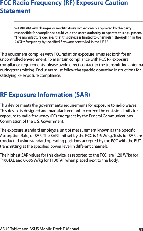 ASUS Tablet and ASUS Mobile Dock E-Manual93FCC Radio Frequency (RF) Exposure Caution StatementWARNING! Any changes or modications not expressly approved by the party responsible for compliance could void the user’s authority to operate this equipment. “The manufacture declares that this device is limited to Channels 1 through 11 in the 2.4GHz frequency by specied rmware controlled in the USA.”This equipment complies with FCC radiation exposure limits set forth for an uncontrolled environment. To maintain compliance with FCC RF exposure compliance requirements, please avoid direct contact to the transmitting antenna during transmitting. End users must follow the specic operating instructions for satisfying RF exposure compliance. RF Exposure Information (SAR)This device meets the government’s requirements for exposure to radio waves. This device is designed and manufactured not to exceed the emission limits for exposure to radio ferquency (RF) energy set by the Federal Communications Commission of the U.S. Government.The exposure standard employs a unit of measurement known as the Specic Absorption Rate, or SAR. The SAR limit set by the FCC is 1.6 W/kg. Tests for SAR are conducted using standard operating positions accepted by the FCC with the EUT transmitting at the specied power level in dierent channels.The highest SAR values for this device, as reported to the FCC, are 1.20 W/kg for T100TAL and 0.686 W/kg for T100TAF when placed next to the body.