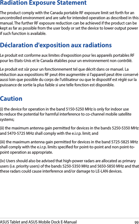 ASUS Tablet and ASUS Mobile Dock E-Manual99Radiation Exposure StatementThe product comply with the Canada portable RF exposure limit set forth for an uncontrolled environment and are safe for intended operation as described in this manual. The further RF exposure reduction can be achieved if the product can be kept as far as possible from the user body or set the device to lower output power if such function is available.Déclaration d&apos;exposition aux radiationsLe produit est conforme aux limites d&apos;exposition pour les appareils portables RF pour les Etats-Unis et le Canada établies pour un environnement non contrôlé.Le produit est sûr pour un fonctionnement tel que décrit dans ce manuel. La réduction aux expositions RF peut être augmentée si l&apos;appareil peut être conservé aussi loin que possible du corps de l&apos;utilisateur ou que le dispositif est réglé sur la puissance de sortie la plus faible si une telle fonction est disponible.Caution(i) the device for operation in the band 5150-5250 MHz is only for indoor use to reduce the potential for harmful interference to co-channel mobile satellite systems;(ii) the maximum antenna gain permitted for devices in the bands 5250-5350 MHz and 5470-5725 MHz shall comply with the e.i.r.p. limit; and(iii) the maximum antenna gain permitted for devices in the band 5725-5825 MHz shall comply with the e.i.r.p. limits specied for point-to-point and non point-to-point operation as appropriate.(iv) Users should also be advised that high-power radars are allocated as primary users (i.e. priority users) of the bands 5250-5350 MHz and 5650-5850 MHz and that these radars could cause interference and/or damage to LE-LAN devices.