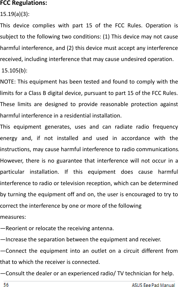 FCC Regulations: 15.19(a)(3): This  device  complies  with  part  15  of  the  FCC  Rules.  Operation  is subject to the following two conditions: (1) This device may not cause harmful interference, and (2) this device must accept any interference received, including interference that may cause undesired operation.  15.105(b): NOTE: This equipment has been tested and found to comply with the limits for a Class B digital device, pursuant to part 15 of the FCC Rules. These  limits  are  designed  to  provide  reasonable  protection  against harmful interference in a residential installation. This  equipment  generates,  uses  and  can  radiate  radio  frequency energy  and,  if  not  installed  and  used  in  accordance  with  the instructions, may cause harmful interference to radio communications. However,  there is no guarantee that interference will  not  occur  in a particular  installation.  If  this  equipment  does  cause  harmful interference to radio or television reception, which can be determined by turning the equipment off and on, the user is encouraged to try to correct the interference by one or more of the following measures: —Reorient or relocate the receiving antenna. —Increase the separation between the equipment and receiver. —Connect  the  equipment  into  an  outlet  on  a  circuit  different  from that to which the receiver is connected. —Consult the dealer or an experienced radio/ TV technician for help.         