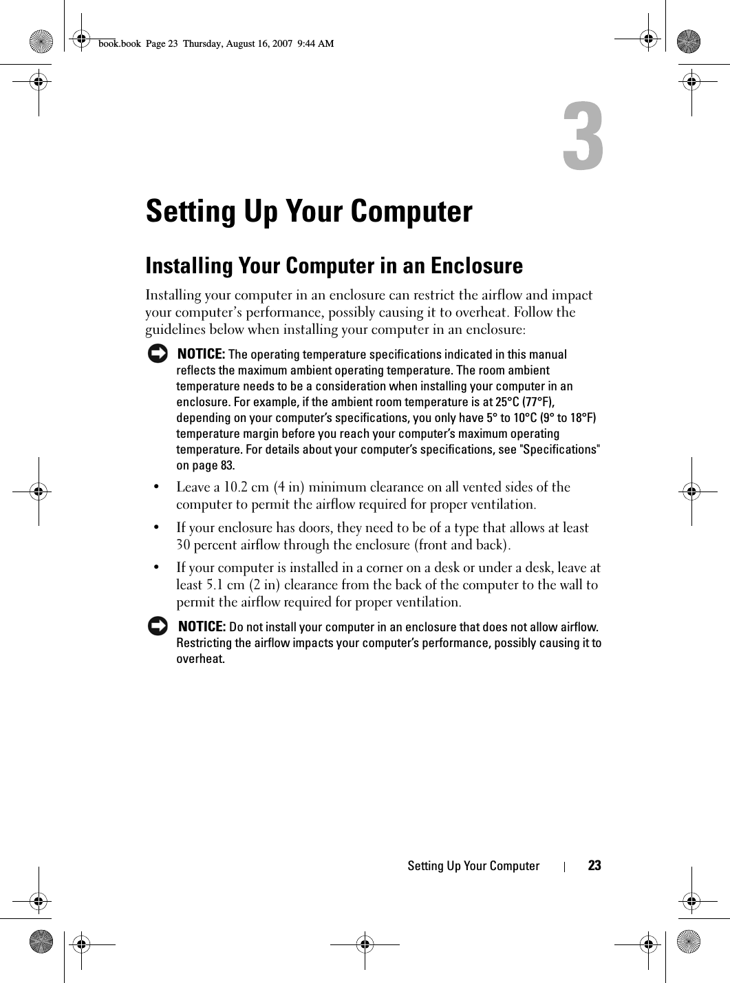 Setting Up Your Computer 23Setting Up Your ComputerInstalling Your Computer in an EnclosureInstalling your computer in an enclosure can restrict the airflow and impact your computer’s performance, possibly causing it to overheat. Follow the guidelines below when installing your computer in an enclosure: NOTICE: The operating temperature specifications indicated in this manual reflects the maximum ambient operating temperature. The room ambient temperature needs to be a consideration when installing your computer in an enclosure. For example, if the ambient room temperature is at 25°C (77°F), depending on your computer’s specifications, you only have 5° to 10°C (9° to 18°F) temperature margin before you reach your computer’s maximum operating temperature. For details about your computer’s specifications, see &quot;Specifications&quot; on page 83.• Leave a 10.2 cm (4 in) minimum clearance on all vented sides of the computer to permit the airflow required for proper ventilation.• If your enclosure has doors, they need to be of a type that allows at least 30 percent airflow through the enclosure (front and back).• If your computer is installed in a corner on a desk or under a desk, leave at least 5.1 cm (2 in) clearance from the back of the computer to the wall to permit the airflow required for proper ventilation. NOTICE: Do not install your computer in an enclosure that does not allow airflow. Restricting the airflow impacts your computer’s performance, possibly causing it to overheat.book.book  Page 23  Thursday, August 16, 2007  9:44 AM