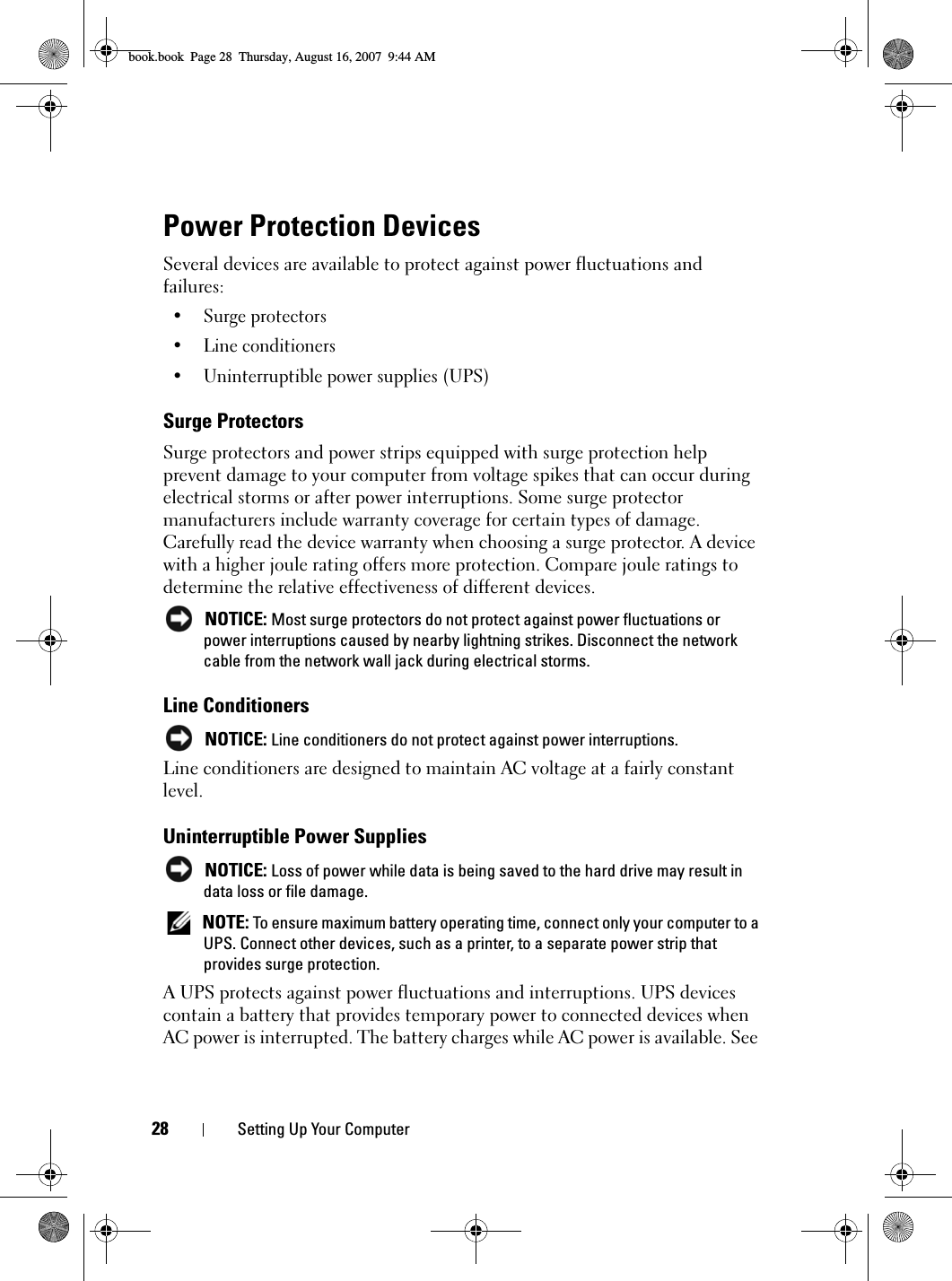 28 Setting Up Your ComputerPower Protection DevicesSeveral devices are available to protect against power fluctuations and failures:• Surge protectors• Line conditioners• Uninterruptible power supplies (UPS)Surge ProtectorsSurge protectors and power strips equipped with surge protection help prevent damage to your computer from voltage spikes that can occur during electrical storms or after power interruptions. Some surge protector manufacturers include warranty coverage for certain types of damage. Carefully read the device warranty when choosing a surge protector. A device with a higher joule rating offers more protection. Compare joule ratings to determine the relative effectiveness of different devices. NOTICE: Most surge protectors do not protect against power fluctuations or power interruptions caused by nearby lightning strikes. Disconnect the network cable from the network wall jack during electrical storms.Line Conditioners NOTICE: Line conditioners do not protect against power interruptions.Line conditioners are designed to maintain AC voltage at a fairly constant level.Uninterruptible Power Supplies NOTICE: Loss of power while data is being saved to the hard drive may result in data loss or file damage. NOTE: To ensure maximum battery operating time, connect only your computer to a UPS. Connect other devices, such as a printer, to a separate power strip that provides surge protection.A UPS protects against power fluctuations and interruptions. UPS devices contain a battery that provides temporary power to connected devices when AC power is interrupted. The battery charges while AC power is available. See book.book  Page 28  Thursday, August 16, 2007  9:44 AM