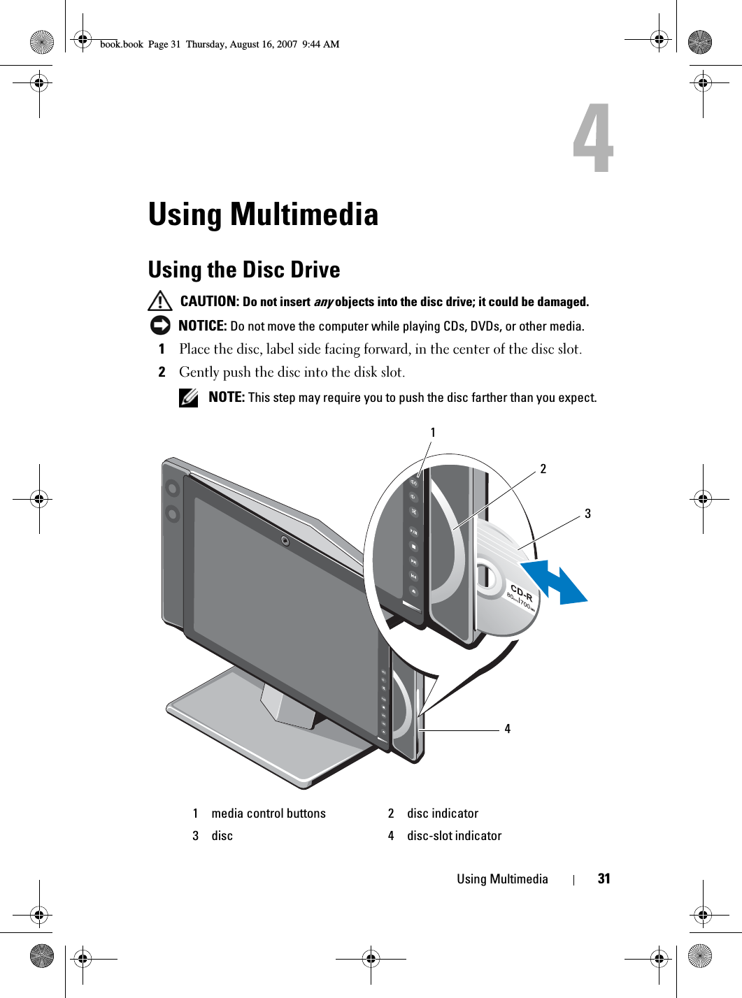 Using Multimedia 31Using MultimediaUsing the Disc Drive CAUTION: Do not insert any objects into the disc drive; it could be damaged. NOTICE: Do not move the computer while playing CDs, DVDs, or other media.1Place the disc, label side facing forward, in the center of the disc slot.2Gently push the disc into the disk slot. NOTE: This step may require you to push the disc farther than you expect.1 media control buttons 2 disc indicator3 disc 4 disc-slot indicator2413book.book  Page 31  Thursday, August 16, 2007  9:44 AM