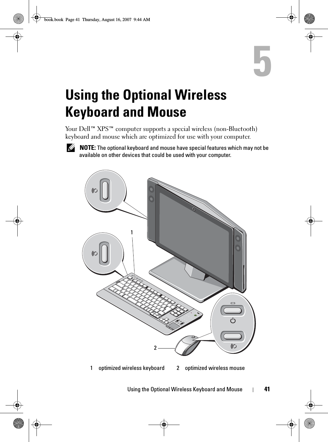 Using the Optional Wireless Keyboard and Mouse 41Using the Optional Wireless Keyboard and MouseYour Dell™ XPS™ computer supports a special wireless (non-Bluetooth) keyboard and mouse which are optimized for use with your computer.  NOTE: The optional keyboard and mouse have special features which may not be available on other devices that could be used with your computer.1 optimized wireless keyboard 2 optimized wireless mouse21book.book  Page 41  Thursday, August 16, 2007  9:44 AM