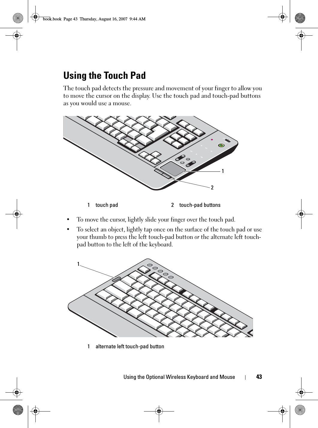 Using the Optional Wireless Keyboard and Mouse 43Using the Touch PadThe touch pad detects the pressure and movement of your finger to allow you to move the cursor on the display. Use the touch pad and touch-pad buttons as you would use a mouse.• To move the cursor, lightly slide your finger over the touch pad.• To select an object, lightly tap once on the surface of the touch pad or use your thumb to press the left touch-pad button or the alternate left touch-pad button to the left of the keyboard.1 touch pad 2 touch-pad buttons1 alternate left touch-pad button211book.book  Page 43  Thursday, August 16, 2007  9:44 AM