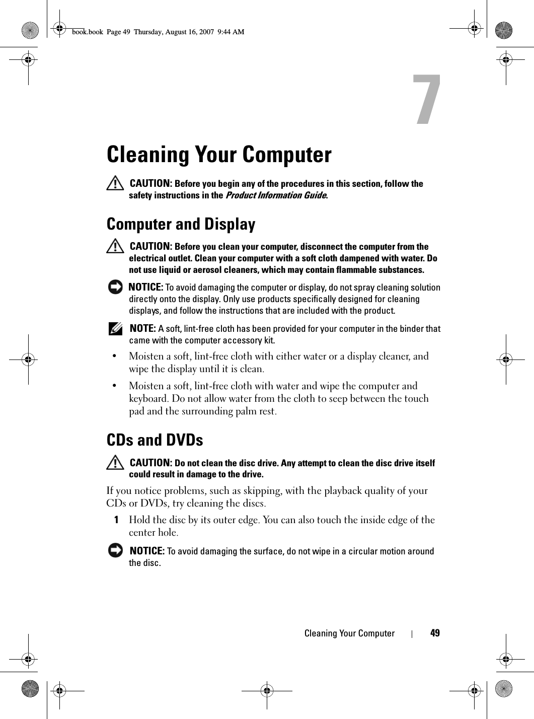 Cleaning Your Computer 49Cleaning Your Computer CAUTION: Before you begin any of the procedures in this section, follow the safety instructions in the Product Information Guide.Computer and Display CAUTION: Before you clean your computer, disconnect the computer from the electrical outlet. Clean your computer with a soft cloth dampened with water. Do not use liquid or aerosol cleaners, which may contain flammable substances. NOTICE: To avoid damaging the computer or display, do not spray cleaning solution directly onto the display. Only use products specifically designed for cleaning displays, and follow the instructions that are included with the product. NOTE: A soft, lint-free cloth has been provided for your computer in the binder that came with the computer accessory kit.• Moisten a soft, lint-free cloth with either water or a display cleaner, and wipe the display until it is clean.• Moisten a soft, lint-free cloth with water and wipe the computer and keyboard. Do not allow water from the cloth to seep between the touch pad and the surrounding palm rest.CDs and DVDs CAUTION: Do not clean the disc drive. Any attempt to clean the disc drive itself could result in damage to the drive.If you notice problems, such as skipping, with the playback quality of your CDs or DVDs, try cleaning the discs.1Hold the disc by its outer edge. You can also touch the inside edge of the center hole. NOTICE: To avoid damaging the surface, do not wipe in a circular motion around the disc.book.book  Page 49  Thursday, August 16, 2007  9:44 AM