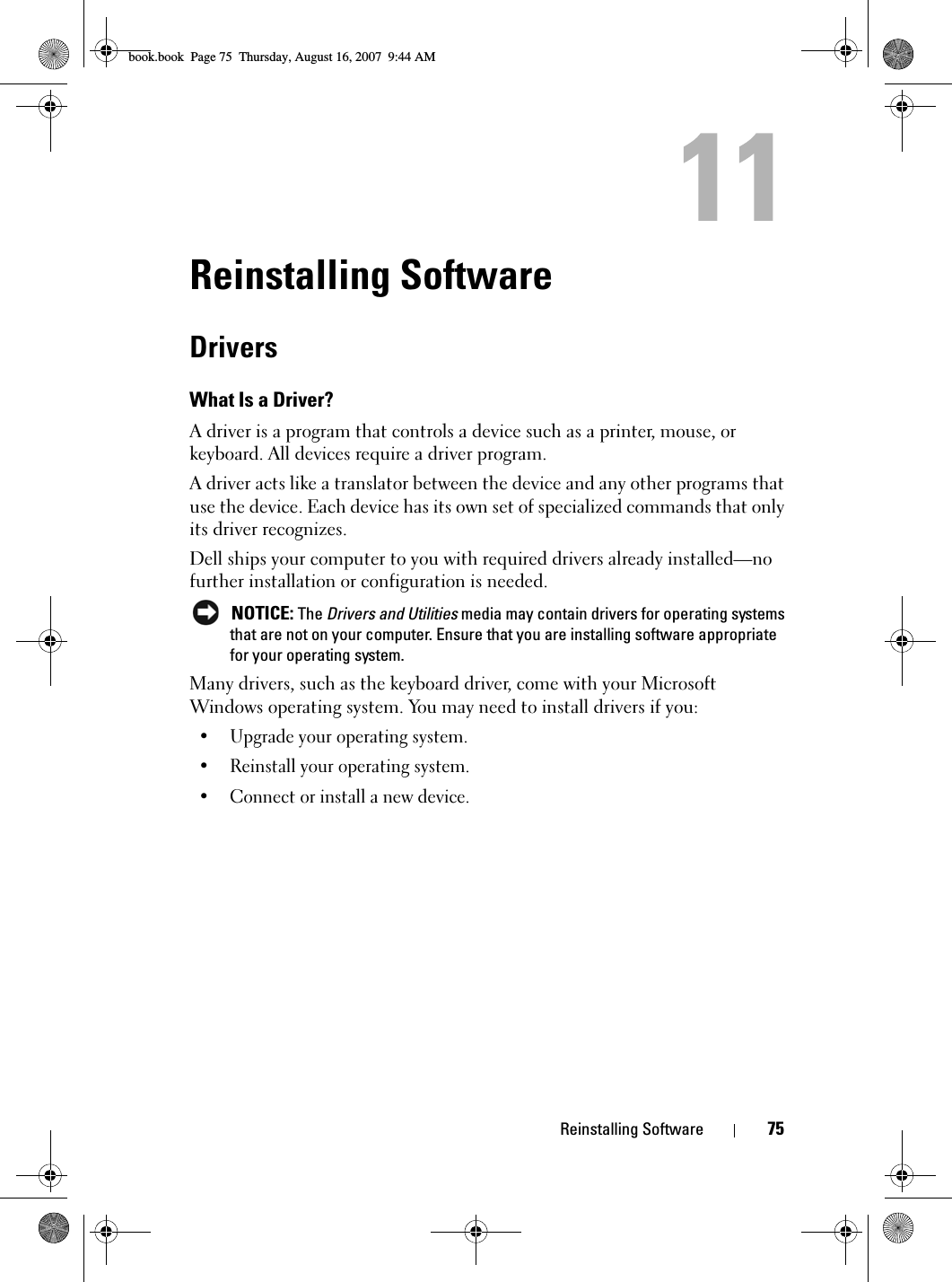 Reinstalling Software 75Reinstalling SoftwareDriversWhat Is a Driver?A driver is a program that controls a device such as a printer, mouse, or keyboard. All devices require a driver program.A driver acts like a translator between the device and any other programs that use the device. Each device has its own set of specialized commands that only its driver recognizes.Dell ships your computer to you with required drivers already installed—no further installation or configuration is needed. NOTICE: The Drivers and Utilities media may contain drivers for operating systems that are not on your computer. Ensure that you are installing software appropriate for your operating system.Many drivers, such as the keyboard driver, come with your Microsoft Windows operating system. You may need to install drivers if you:• Upgrade your operating system.• Reinstall your operating system.• Connect or install a new device.book.book  Page 75  Thursday, August 16, 2007  9:44 AM