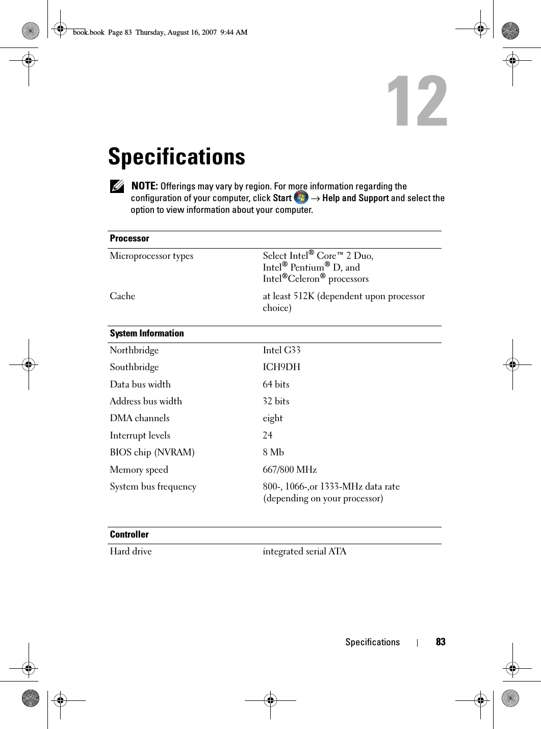 Specifications 83Specifications NOTE: Offerings may vary by region. For more information regarding the configuration of your computer, click Start   → Help and Support and select the option to view information about your computer.ProcessorMicroprocessor types Select Intel® Core™ 2 Duo,Intel® Pentium® D, and Intel®Celeron® processorsCache at least 512K (dependent upon processor choice)System InformationNorthbridge Intel G33Southbridge ICH9DHData bus width 64 bitsAddress bus width 32 bitsDMA channels eightInterrupt levels 24BIOS chip (NVRAM) 8 MbMemory speed 667/800 MHzSystem bus frequency 800-, 1066-,or 1333-MHz data rate (depending on your processor)ControllerHard drive integrated serial ATAbook.book  Page 83  Thursday, August 16, 2007  9:44 AM