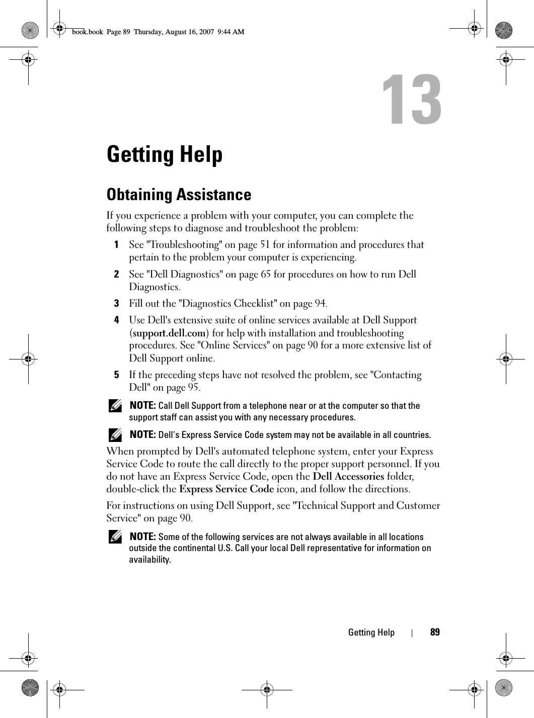 Getting Help 89Getting HelpObtaining AssistanceIf you experience a problem with your computer, you can complete the following steps to diagnose and troubleshoot the problem:1See &quot;Troubleshooting&quot; on page 51 for information and procedures that pertain to the problem your computer is experiencing.2See &quot;Dell Diagnostics&quot; on page 65 for procedures on how to run Dell Diagnostics.3Fill out the &quot;Diagnostics Checklist&quot; on page 94.4Use Dell&apos;s extensive suite of online services available at Dell Support (support.dell.com) for help with installation and troubleshooting procedures. See &quot;Online Services&quot; on page 90 for a more extensive list of Dell Support online.5If the preceding steps have not resolved the problem, see &quot;Contacting Dell&quot; on page 95. NOTE: Call Dell Support from a telephone near or at the computer so that the support staff can assist you with any necessary procedures. NOTE: Dell&apos;s Express Service Code system may not be available in all countries.When prompted by Dell&apos;s automated telephone system, enter your Express Service Code to route the call directly to the proper support personnel. If you do not have an Express Service Code, open the Dell Accessories folder, double-click the Express Service Code icon, and follow the directions.For instructions on using Dell Support, see &quot;Technical Support and Customer Service&quot; on page 90. NOTE: Some of the following services are not always available in all locations outside the continental U.S. Call your local Dell representative for information on availability.book.book  Page 89  Thursday, August 16, 2007  9:44 AM